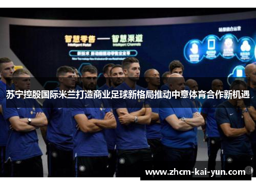 苏宁控股国际米兰打造商业足球新格局推动中意体育合作新机遇