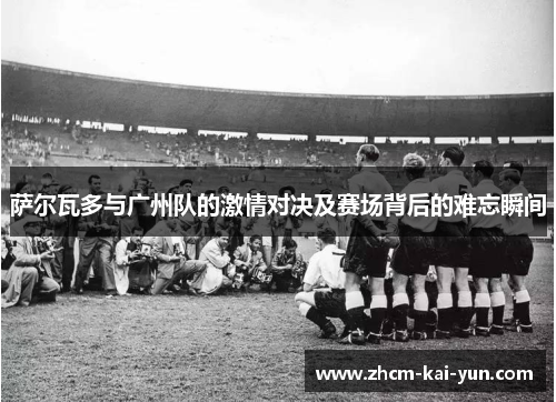 萨尔瓦多与广州队的激情对决及赛场背后的难忘瞬间