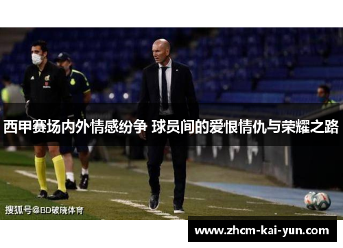 西甲赛场内外情感纷争 球员间的爱恨情仇与荣耀之路