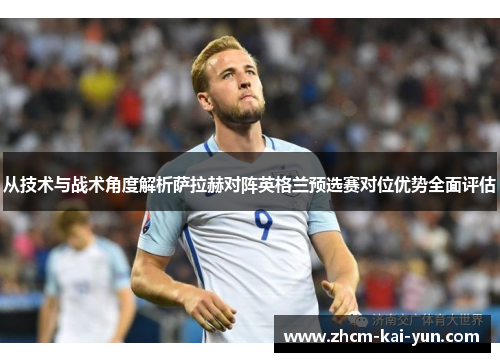 从技术与战术角度解析萨拉赫对阵英格兰预选赛对位优势全面评估