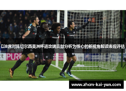 以B席对阵切尔西美洲杯进攻端贡献分析为核心的新视角解读表现评估 以B席对阵切尔西美洲杯进攻端贡献分析为核心的新视角解读表现评估