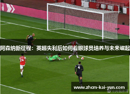 阿森纳新征程:英超失利后如何着眼球员培养与未来崛起 阿森纳新征程:英超失利后如何着眼球员培养与未来崛起