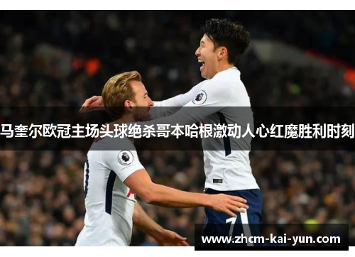 马奎尔欧冠主场头球绝杀哥本哈根激动人心红魔胜利时刻 马奎尔欧冠主场头球绝杀哥本哈根激动人心红魔胜利时刻